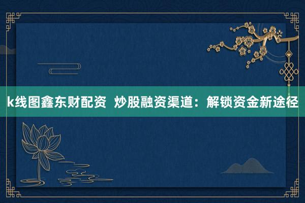 k线图鑫东财配资  炒股融资渠道：解锁资金新途径