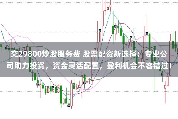 交29800炒股服务费 股票配资新选择：专业公司助力投资，资金灵活配置，盈利机会不容错过！