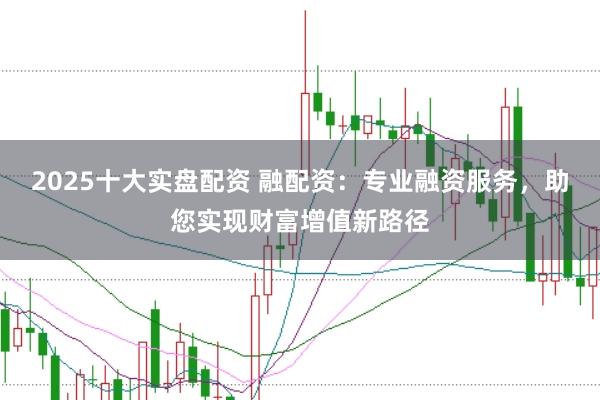 2025十大实盘配资 融配资：专业融资服务，助您实现财富增值新路径