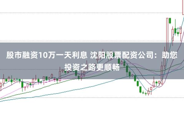 股市融资10万一天利息 沈阳股票配资公司：助您投资之路更顺畅