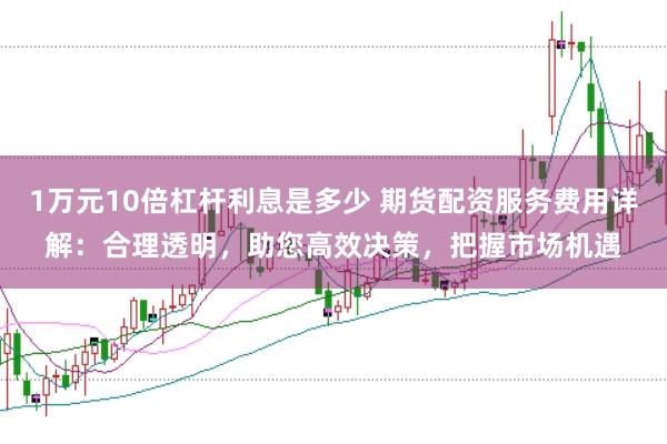 1万元10倍杠杆利息是多少 期货配资服务费用详解：合理透明，助您高效决策，把握市场机遇