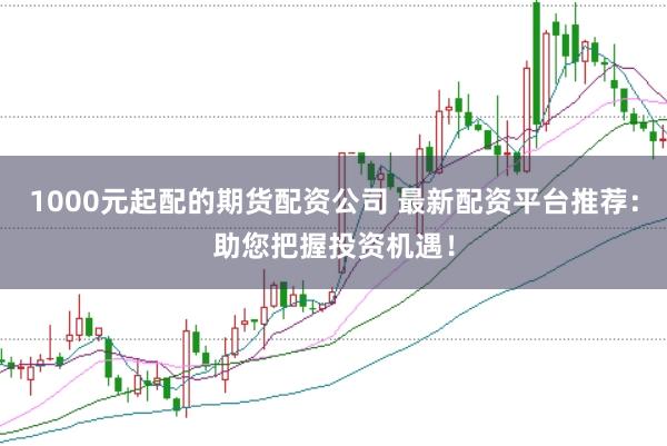 1000元起配的期货配资公司 最新配资平台推荐：助您把握投资机遇！