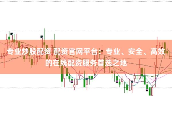 专业炒股配资 配资官网平台：专业、安全、高效的在线配资服务首选之地