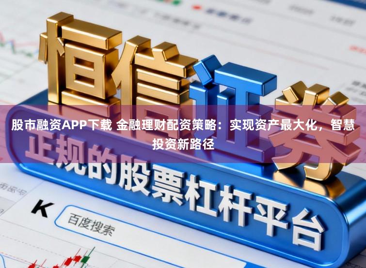 股市融资APP下载 金融理财配资策略：实现资产最大化，智慧投资新路径