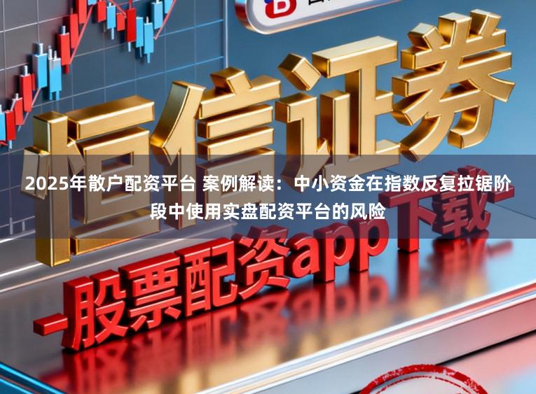 2025年散户配资平台 案例解读：中小资金在指数反复拉锯阶段中使用实盘配资平台的风险