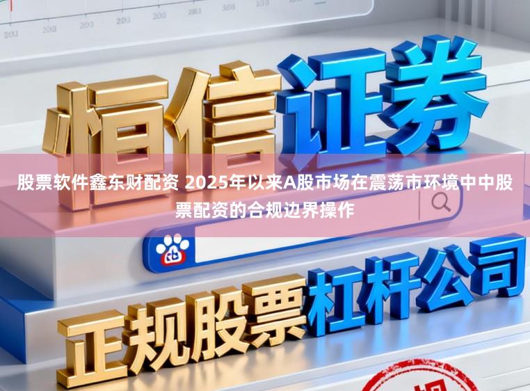股票软件鑫东财配资 2025年以来A股市场在震荡市环境中中股票配资的合规边界操作
