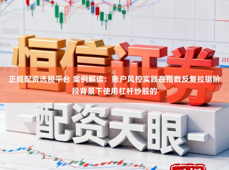 正规配资选股平台 案例解读：账户风控实践在指数反复拉锯阶段背景下使用杠杆炒股的