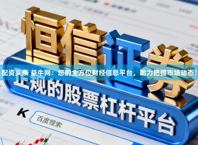 配资头条 益牛网：您的全方位财经信息平台，助力把握市场动态！