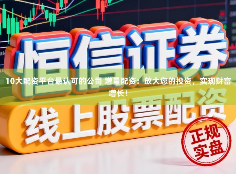 10大配资平台最认可的公司 增量配资：放大您的投资，实现财富增长！