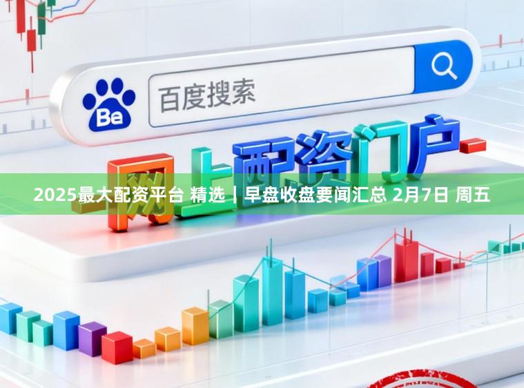 2025最大配资平台 精选｜早盘收盘要闻汇总 2月7日 周五
