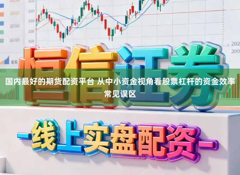 国内最好的期货配资平台 从中小资金视角看股票杠杆的资金效率常见误区